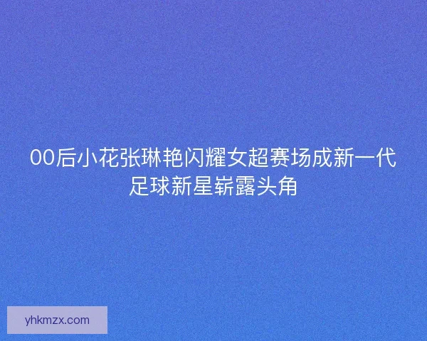 00后小花张琳艳闪耀女超赛场成新一代足球新星崭露头角