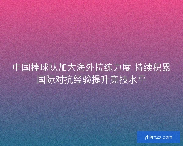 中国棒球队加大海外拉练力度 持续积累国际对抗经验提升竞技水平