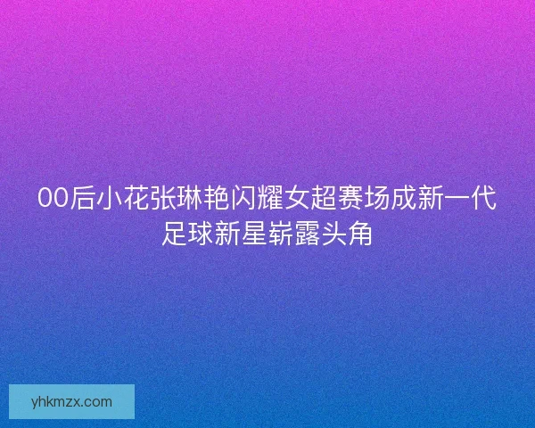 00后小花张琳艳闪耀女超赛场成新一代足球新星崭露头角