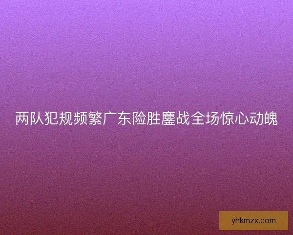 两队犯规频繁广东险胜鏖战全场惊心动魄