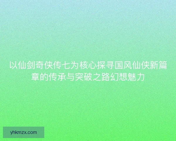 以仙剑奇侠传七为核心探寻国风仙侠新篇章的传承与突破之路幻想魅力