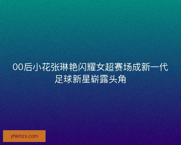 00后小花张琳艳闪耀女超赛场成新一代足球新星崭露头角