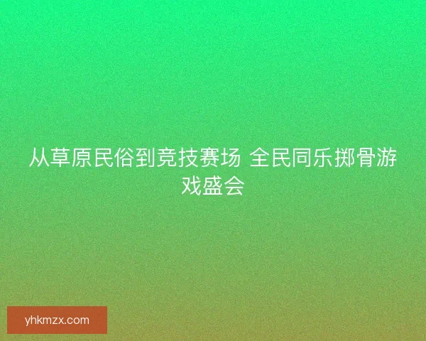 从草原民俗到竞技赛场 全民同乐掷骨游戏盛会