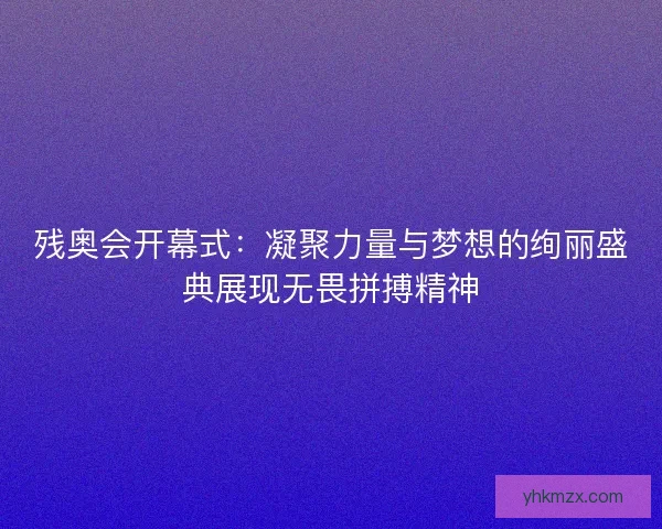残奥会开幕式：凝聚力量与梦想的绚丽盛典展现无畏拼搏精神