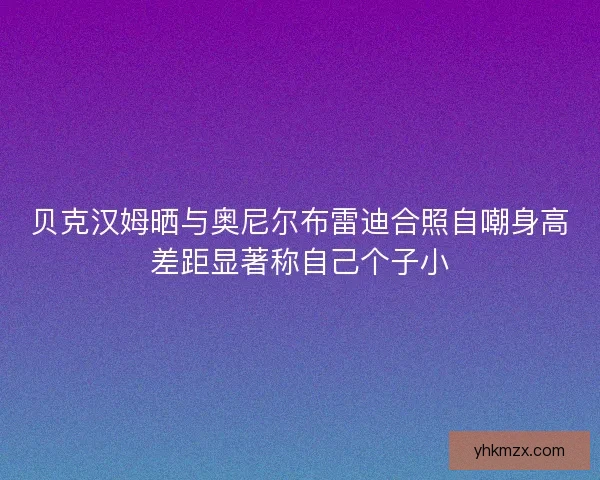 贝克汉姆晒与奥尼尔布雷迪合照自嘲身高差距显著称自己个子小