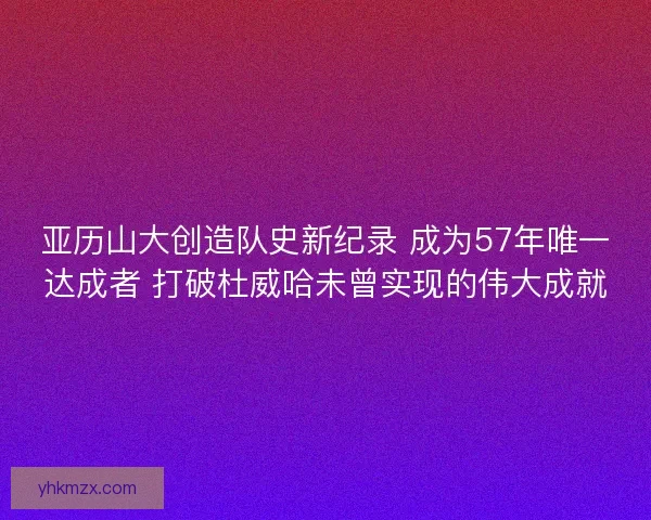 亚历山大创造队史新纪录 成为57年唯一达成者 打破杜威哈未曾实现的伟大成就